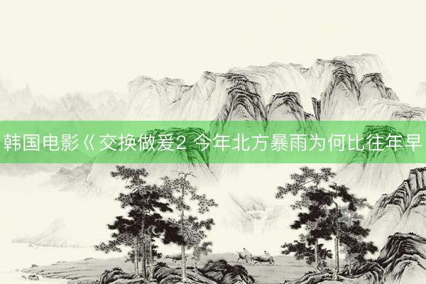 韩国电影巜交换做爰2 今年北方暴雨为何比往年早