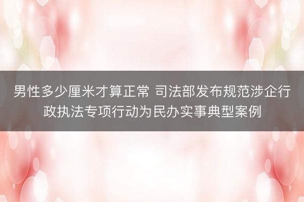 男性多少厘米才算正常 司法部发布规范涉企行政执法专项行动为民办实事典型案例