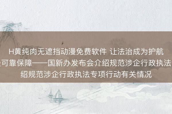 H黄纯肉无遮挡动漫免费软件 让法治成为护航企业高质量发展最可靠保障——国新办发布会介绍规范涉企行政执法专项行动有关情况