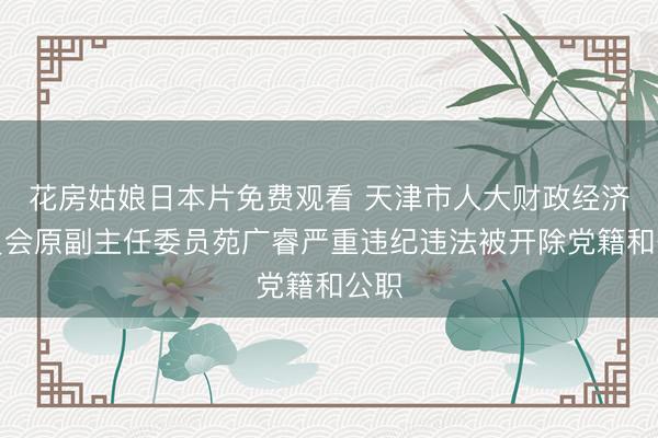 花房姑娘日本片免费观看 天津市人大财政经济委员会原副主任委员苑广睿严重违纪违法被开除党籍和公职