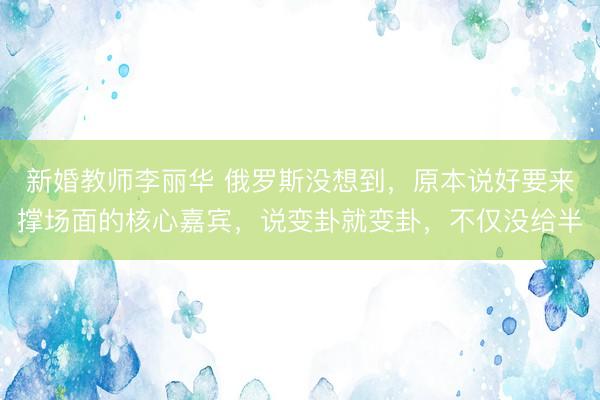 新婚教师李丽华 俄罗斯没想到，原本说好要来撑场面的核心嘉宾，说变卦就变卦，不仅没给半