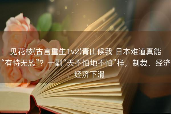 见花枝(古言重生1v2)青山候我 日本难道真能一直“有恃无恐”？一副“天不怕地不怕”样，制裁、经济下滑