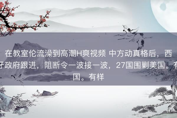 在教室伦流澡到高潮H爽视频 中方动真格后，西班牙政府跟进，阻断令一波接一波，27国围剿美国。有样