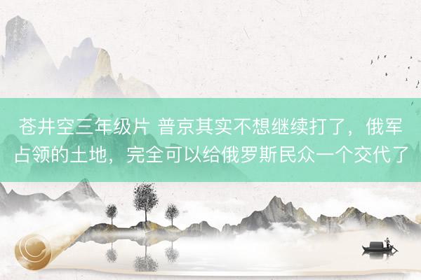 苍井空三年级片 普京其实不想继续打了，俄军占领的土地，完全可以给俄罗斯民众一个交代了