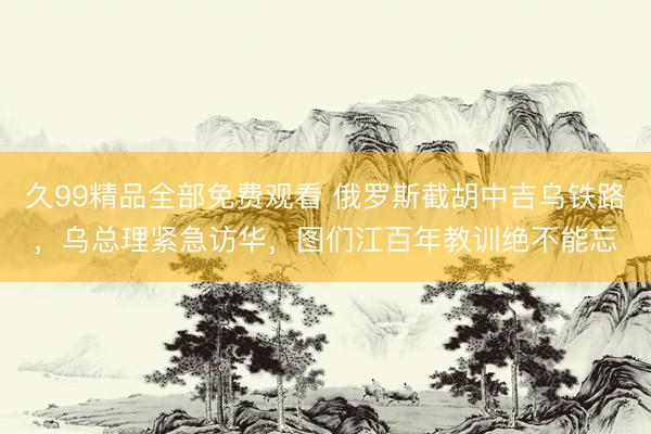 久99精品全部免费观看 俄罗斯截胡中吉乌铁路，乌总理紧急访华，图们江百年教训绝不能忘