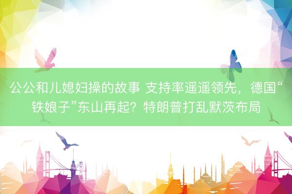 公公和儿媳妇操的故事 支持率遥遥领先，德国“铁娘子”东山再起？特朗普打乱默茨布局