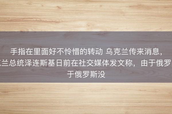 手指在里面好不怜惜的转动 乌克兰传来消息，乌克兰总统泽连斯基日前在社交媒体发文称，由于俄罗斯没