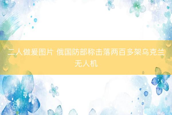二人做爰图片 俄国防部称击落两百多架乌克兰无人机