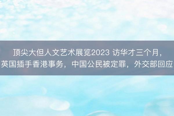 顶尖大但人文艺术展览2023 访华才三个月，英国插手香港事务，中国公民被定罪，外交部回应