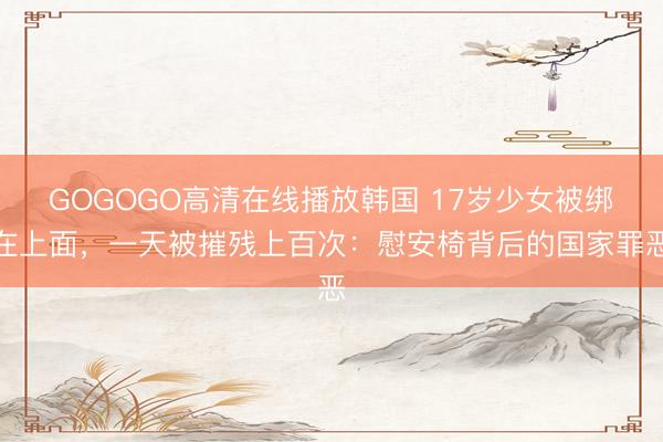 GOGOGO高清在线播放韩国 17岁少女被绑在上面,一天被摧残上百次:慰安椅背后的国家罪恶
