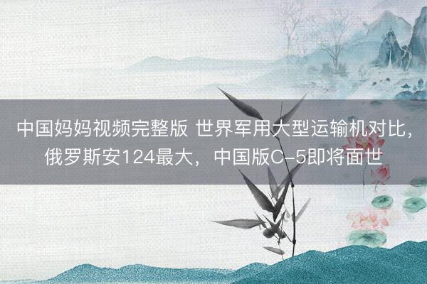 中国妈妈视频完整版 世界军用大型运输机对比，俄罗斯安124最大，中国版C-5即将面世