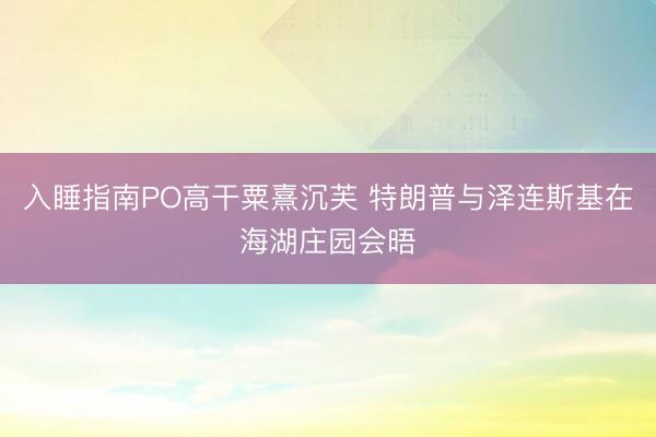 入睡指南PO高干粟熹沉芙 特朗普与泽连斯基在海湖庄园会晤