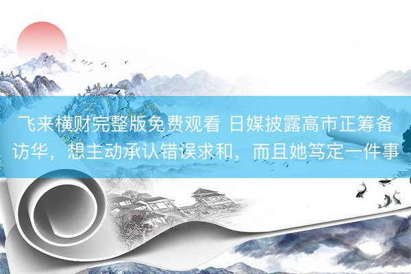 飞来横财完整版免费观看 日媒披露高市正筹备访华，想主动承认错误求和，而且她笃定一件事