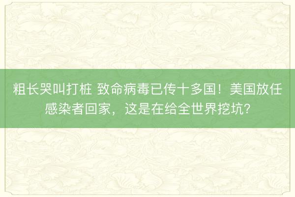 粗长哭叫打桩 致命病毒已传十多国!美国放任感染者回家,这是在给全世界挖坑?