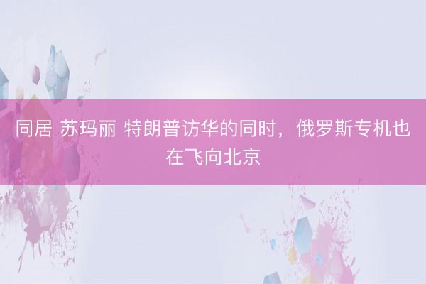 同居 苏玛丽 特朗普访华的同时，俄罗斯专机也在飞向北京
