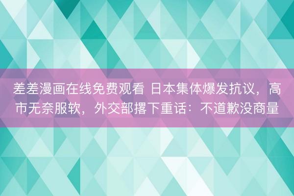 差差漫画在线免费观看 日本集体爆发抗议，高市无奈服软，外交部撂下重话：不道歉没商量
