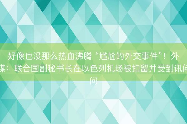 好像也没那么热血沸腾 “尴尬的外交事件”！外媒：联合国副秘书长在以色列机场被扣留并受到讯问