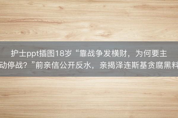 护士ppt插图18岁 “靠战争发横财，为何要主动停战？”前亲信公开反水，亲揭泽连斯基贪腐黑料