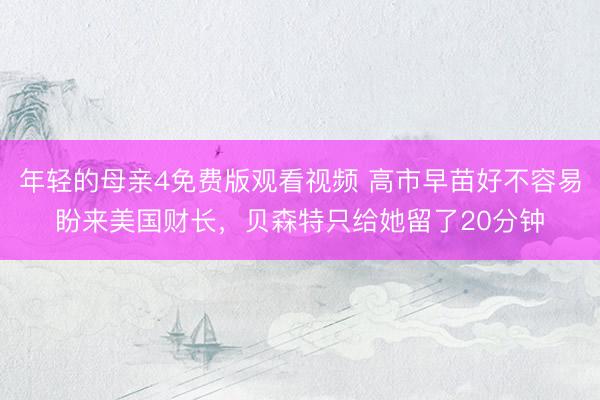 年轻的母亲4免费版观看视频 高市早苗好不容易盼来美国财长，贝森特只给她留了20分钟