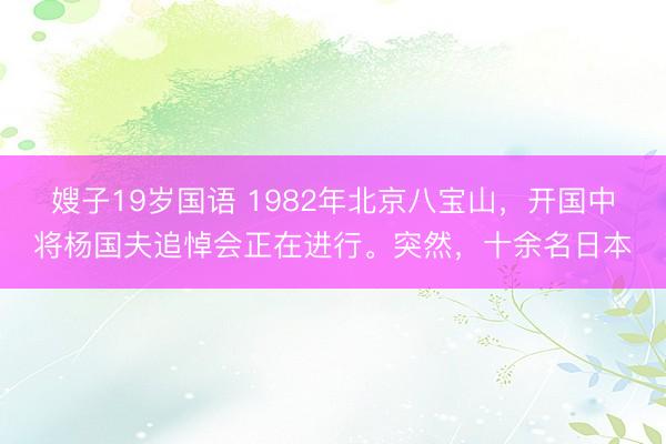 嫂子19岁国语 1982年北京八宝山，开国中将杨国夫追悼会正在进行。突然，十余名日本