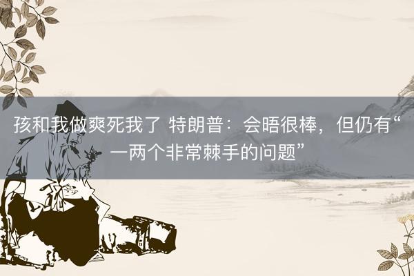 孩和我做爽死我了 特朗普：会晤很棒，但仍有“一两个非常棘手的问题”