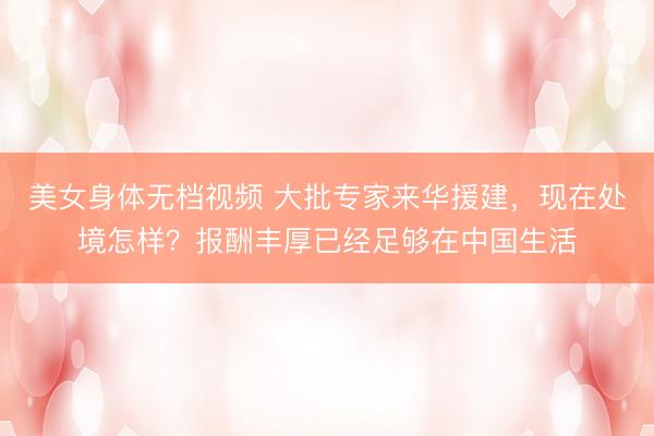 美女身体无档视频 大批专家来华援建，现在处境怎样？报酬丰厚已经足够在中国生活