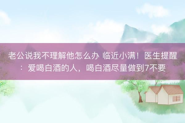 老公说我不理解他怎么办 临近小满！医生提醒：爱喝白酒的人，喝白酒尽量做到7不要