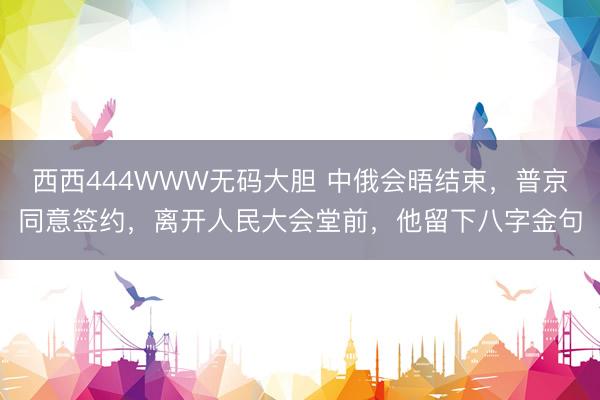 西西444WWW无码大胆 中俄会晤结束，普京同意签约，离开人民大会堂前，他留下八字金句