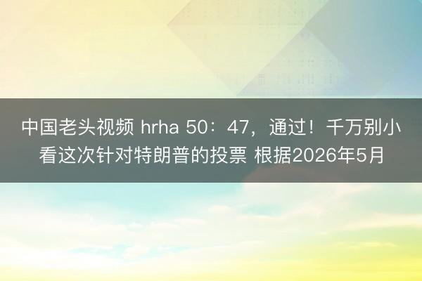 中国老头视频 hrha 50:47,通过!千万别小看这次针对特朗普的投票 根据2026年5月