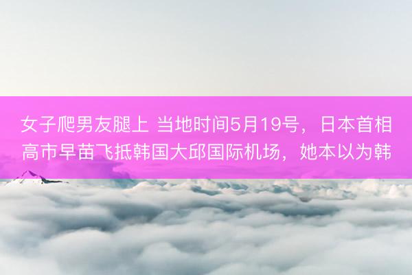 女子爬男友腿上 当地时间5月19号,日本首相高市早苗飞抵韩国大邱国际机场,她本以为韩