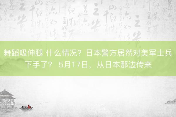 舞蹈吸伸腿 什么情况？日本警方居然对美军士兵下手了？ 5月17日，从日本那边传来