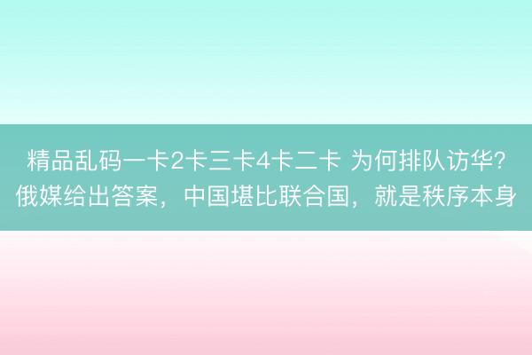 精品乱码一卡2卡三卡4卡二卡 为何排队访华？俄媒给出答案，中国堪比联合国，就是秩序本身