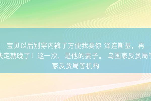 宝贝以后别穿内裤了方便我要你 泽连斯基，再不做决定就晚了！这一次，是他的妻子。 乌国家反贪局等机构