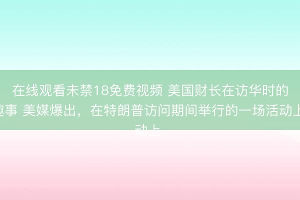 在线观看未禁18免费视频 美国财长在访华时的趣事 美媒爆出，在特朗普访问期间举行的一场活动上，