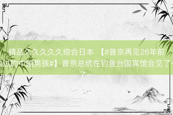 精品久久久久久综合日本 【#普京再见26年前抱过的中国男孩#】普京总统在钓鱼台国宾馆会见了一