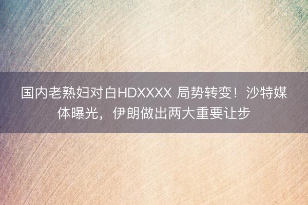 国内老熟妇对白HDXXXX 局势转变！沙特媒体曝光，伊朗做出两大重要让步