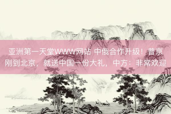 亚洲第一天堂WWW网站 中俄合作升级！普京刚到北京，就送中国一份大礼，中方：非常欢迎