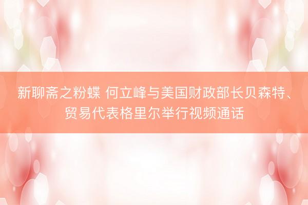新聊斋之粉蝶 何立峰与美国财政部长贝森特、贸易代表格里尔举行视频通话