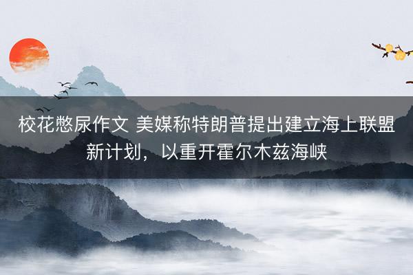 校花憋尿作文 美媒称特朗普提出建立海上联盟新计划，以重开霍尔木兹海峡