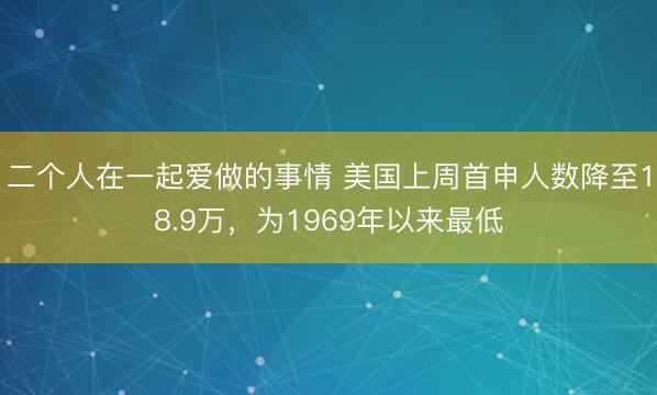 二个人在一起爱做的事情 美国上周首申人数降至18.9万，为1969年以来最低