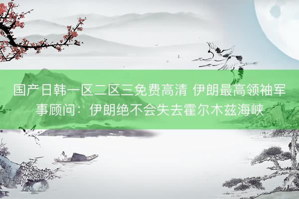 国产日韩一区二区三免费高清 伊朗最高领袖军事顾问：伊朗绝不会失去霍尔木兹海峡