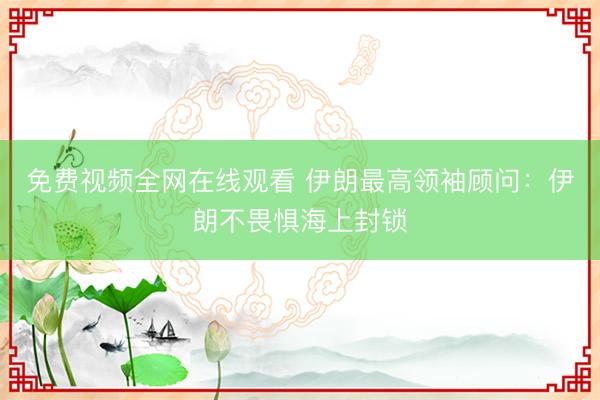 免费视频全网在线观看 伊朗最高领袖顾问：伊朗不畏惧海上封锁