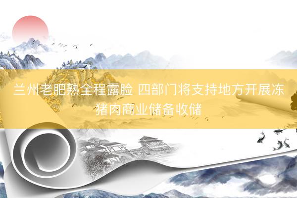 兰州老肥熟全程露脸 四部门将支持地方开展冻猪肉商业储备收储