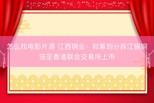 怎么找电影片源 江西铜业:拟筹划分拆江铜铜箔至香港联合交易所上市