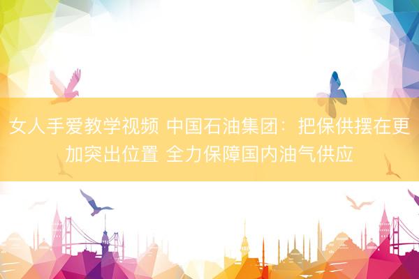女人手爱教学视频 中国石油集团：把保供摆在更加突出位置 全力保障国内油气供应