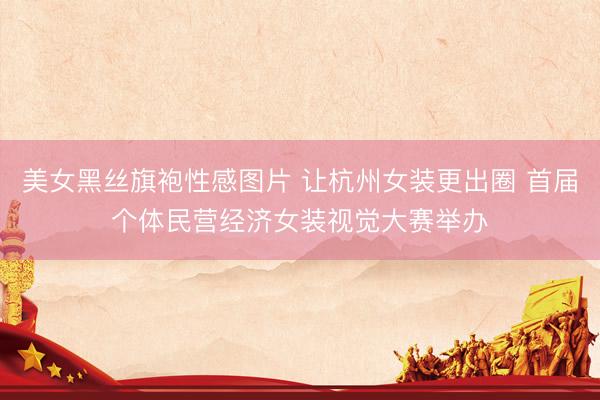 美女黑丝旗袍性感图片 让杭州女装更出圈 首届个体民营经济女装视觉大赛举办