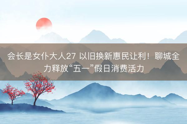 会长是女仆大人27 以旧换新惠民让利！聊城全力释放“五一”假日消费活力