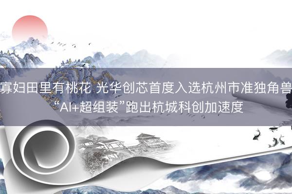寡妇田里有桃花 光华创芯首度入选杭州市准独角兽 “AI+超组装”跑出杭城科创加速度