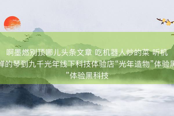 啊墨燃别顶哪儿头条文章 吃机器人炒的菜 听机器人弹的琴到九千光年线下科技体验店“光年造物”体验黑科技