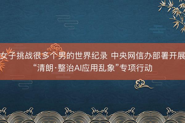 女子挑战很多个男的世界纪录 中央网信办部署开展“清朗·整治AI应用乱象”专项行动